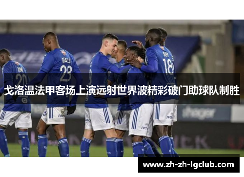 戈洛温法甲客场上演远射世界波精彩破门助球队制胜 戈洛温法甲客场上演远射世界波精彩破门助球队制胜