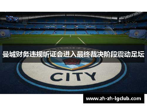 曼城财务违规听证会进入最终裁决阶段震动足坛 曼城财务违规听证会进入最终裁决阶段震动足坛