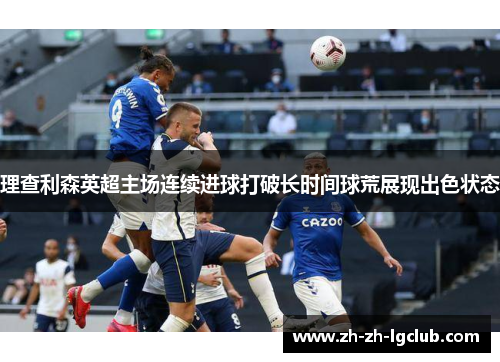 理查利森英超主场连续进球打破长时间球荒展现出色状态 理查利森英超主场连续进球打破长时间球荒展现出色状态