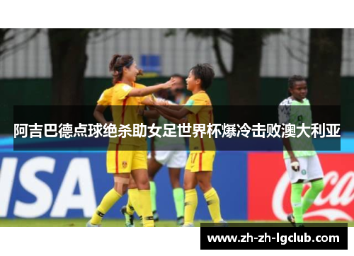 阿吉巴德点球绝杀助女足世界杯爆冷击败澳大利亚 阿吉巴德点球绝杀助女足世界杯爆冷击败澳大利亚