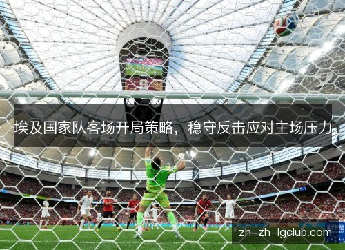 埃及国家队客场开局策略，稳守反击应对主场压力